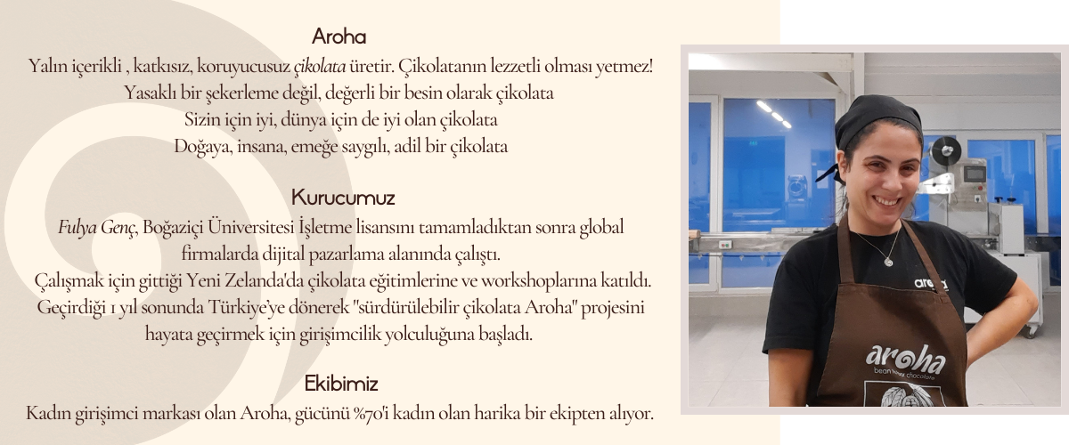 Aroha Aroha, Yeni Zelanda yerlilerinin dilinde sevgi, tutku anlamna gelen bir kelimedir. Logomuzda yer alan spiral ise yine Maori kltrnde yeni balanglar anlamna gelen koru simgesidir.  Bizim iin yeni bir balang anlamna gelen, sevgiyle ve tutkuyla rettiimiz yeni rnler iin bu markay kullanmann anlam bizim iin ok byk.   Kurucumuz Fulya Gen, Boazii niversitesi letme lisansn tamamladktan sonra global firmalarda dijital pazarlama alannda alt.  2016 ylnda gittii Yeni Zelandada gda iletmelerinde retim, paketleme, kalite kontrol alanlarnda deneyim edindi. ikolata eitimlerine veworkshoplarna katld. Topraa, doaya dokunarak, geirdii 1 yl sonunda Trkiyeye dnerekArohaprojesini hayata geirmek iin hazrlklara balad.  ocukluundan beri hayalini kurduu ikolata yapma tutkusunu, Yeni Zelandada ald eitim ve deneyim ile birletirerekArohamarkas ile retime balad